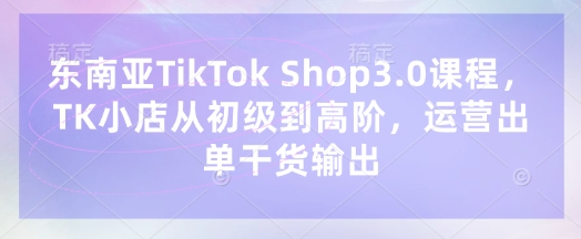 东南亚TikTok Shop3.0课程,TK小店从初级到高阶,运营出单干货输出-易购买商城
